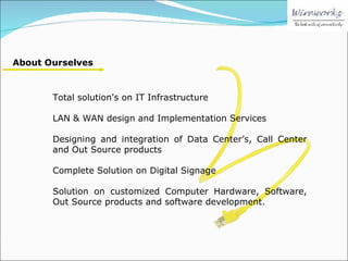 Total solution's on IT Infrastructure LAN & WAN design and Implementation Services Designing and integration of Data Center’s, Call Center and Out Source products Complete Solution on Digital Signage Solution on customized Computer Hardware, Software, Out Source products and software development.  About Ourselves 