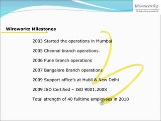 2003 Started the operations in Mumbai 2005 Chennai branch operations. 2006 Pune branch operations 2007 Bangalore Branch operations 2009 Support office’s at Hubli & New Delhi 2009 ISO Certified – ISO 9001:2008 Total strength of 40 fulltime employees in 2010 Wireworkz Milestones 