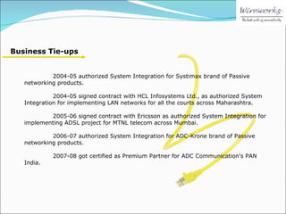 Business Tie-ups 2004-05 authorized System Integration for Systimax brand of Passive networking products. 2004-05 signed contract with HCL Infosystems Ltd., as authorized System Integration for implementing LAN networks for all the courts across Maharashtra. 2005-06 signed contract with Ericsson as authorized System Integration for implementing ADSL project for MTNL telecom across Mumbai. 2006-07 authorized System Integration for ADC-Krone brand of Passive networking products. 2007-08 got certified as Premium Partner for ADC Communication's PAN India. 