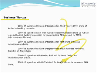 Business Tie-ups 2006-07 authorized System Integration for Allied Telesys (ATI) brand of Active networking products. 2007-08 signed contract with Huawei Telecommunication India Co Pvt Ltd ., as authorized System Integration for implementing ADSL project for MTNL telecom across Mumbai. 2007-08 authorized System Integration for R&M brand of Passive networking products. 2007-08 authorized System Integration for Brovis Wireless Networks brand of Wi-Fi products. 2009-10 signed up with Hewlett Packard  India for Design and implementation of LAN. 2009-10 signed up with L&T Infotech for LAN implementation across PAN India. 
