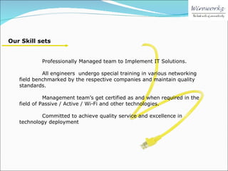 Our Skill sets Professionally Managed team to Implement IT Solutions. All engineers  undergo special training in various networking field benchmarked by the respective companies and maintain quality standards. Management team’s get certified as and when required in the field of Passive / Active / Wi-Fi and other technologies. Committed to achieve quality service and excellence in technology deployment 