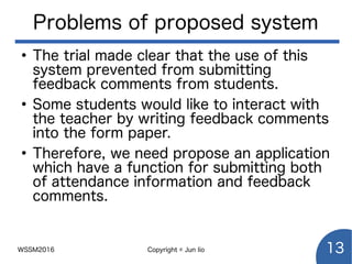 WSSM2016 Copyright © Jun Iio 13
Problems of proposed system
●
The trial made clear that the use of this
system prevented from submitting
feedback comments from students.
●
Some students would like to interact with
the teacher by writing feedback comments
into the form paper.
●
Therefore, we need propose an application
which have a function for submitting both
of attendance information and feedback
comments.
 
