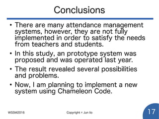 WSSM2016 Copyright © Jun Iio 17
Conclusions
●
There are many attendance management
systems, however, they are not fully
implemented in order to satisfy the needs
from teachers and students.
●
In this study, an prototype system was
proposed and was operated last year.
●
The result revealed several possibilities
and problems.
●
Now, I am planning to implement a new
system using Chameleon Code.
 