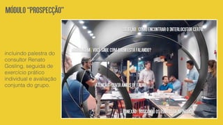 incluindo palestra do
consultor Renato
Gosling, seguida de
exercício prático
individual e avaliação
conjunta do grupo.
Módulo“Prospecção”
Conexão|Buscandoospontosdeafinidade
Seleção|Comoencontrarointerlocutorcerto.
Abordagem|Vocêsabecomquemestáfalando?
Atenção|Ouvirantesdefalar
 