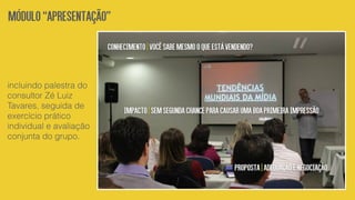 incluindo palestra do
consultor Zé Luiz
Tavares, seguida de
exercício prático
individual e avaliação
conjunta do grupo.
Módulo“Apresentação”
Conhecimento|Vocêsabemesmooqueestávendendo?
Impacto|Semsegundachanceparacausarumaboaprimeiraimpressão
Proposta|Adequaçãoenegociação
 