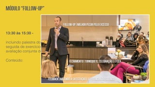 13:30 às 15:30 -
incluindo palestra do consultor Renato Gosling,
seguida de exercício prático individual e
avaliação conjunta do grupo.
Conteúdo:
Módulo“Follow-up”
Follow-up|Melhorpecarpeloexcesso
Fechamento|Torniquete,celebraçãoeética
Feedback|Medindoasatisfaçãoeopotencialdocliente
 