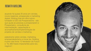 RenatoGosling
atuando há quase 20 anos em vendas,
novos negócios, prospecção e marketing
digital, Gosling hoje em dia é sócio-
fundador e CEO da ProspectaOne - site
que ajuda as pessoas a prospectarem e
ProspectaInc, consultoria de
intermediação, capacitação e
aconselhamento/implementação de
projetos de vendas e marketing.
palestrante sobre vendas, marketing,
empreendedorismo e inovar ão, Gosling
é autor dos livros “O Vendedor do Futuro”
e “As 365 frases impactantes para seu
negócio”.
 