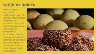 Pãodequeijooubrigadeiro
dinâmica que
estimula a
criatividade, jogo de
cintura, improvisação
e rapidez de
raciocínio, em que 2
participantes tentam
convencer os
presentes a
comprarem pão de
queijo ou brigadeiro,
partindo do princípio
de que ninguém na
sala tenha a menor
ideia do que sejam
os produtos.
 