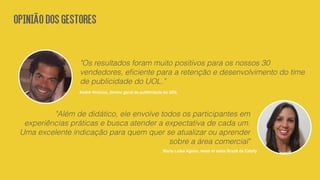 "Os resultados foram muito positivos para os nossos 30
vendedores, eﬁciente para a retenção e desenvolvimento do time
de publicidade do UOL.”
André Vinicius, diretor geral de publicidade do UOL
"Além de didático, ele envolve todos os participantes em
experiências práticas e busca atender a expectativa de cada um.
Uma excelente indicação para quem quer se atualizar ou aprender
sobre a área comercial"
Maria Luísa Aguiar, head of sales Brazil da Cabify
OPINIÃODOSGESTORES
 