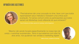 “Precisávamos dar uma cutucada no time, fazer com que todos
repensassem seus métodos e ﬁzessem uma crítica auto-
avaliação. Foi senso comum entre os participantes que todos
saíram do Workshop muito diferente do que entraram!"
Flavia Pavilavicius de Matos, gerente de marketing da Exto Engenharia
"Mesmo não sendo focado especiﬁcamente no nosso tipo de
varejo, o worshop surpreendeu. Tanto é que estamos com eles há
dois anos, nos ajudando nas vendas e marketing digital.”
Gilberto Rocha, presidente D'Colchões
OPINIÃODOSGESTORES
 