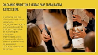o workshop tem por
foco a conscientização,
treinamento,
integração, motivação e
instrumentalização de
equipes comerciais e
de marketing de
empresas e
organizações, para
uma sensível melhoria
em suas performances
de atração de
prospects e conversão
de vendas.
COLOCANDOMARKETINGEVENDASPARATRABALHAREM.
JUNTOSEBEM.
 