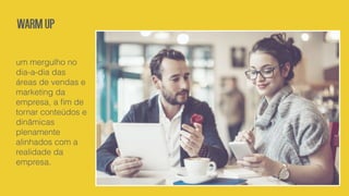 um mergulho no
dia-a-dia das
áreas de vendas e
marketing da
empresa, a ﬁm de
tornar conteúdos e
dinâmicas
plenamente
alinhados com a
realidade da
empresa.
Warmup
 