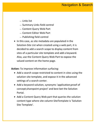 → Links list
→ Summary Links field control
→ Content Query Web Part
→ Content Editor Web Part
→ Publishing field control
• In this case, as site metadata are populated in the
Solution-Site List when created using a web part, it is
decided to add a search scope to display content from
sites of a particular site template and add a keyword.
Also, use the Content Query Web Part to expose the
valued content on the home page.
Action: To improve information surfacing:
• Add a search scope restricted to content in sites using the
solution site template, and expose it in the advanced
settings of a search center.
• Add a keyword solution, synonyms 'application;proof of
concept;sharepoint project' and best bet the Solution
Portal.
• Add a Content Query Web part that queries the solution
content type where site column SiteTemplate is 'Solution
Site Template'.
Navigation & Search
 
