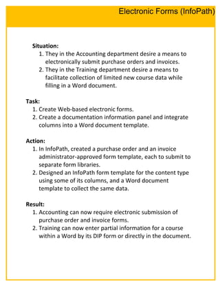 Situation:
1. They in the Accounting department desire a means to
electronically submit purchase orders and invoices.
2. They in the Training department desire a means to
facilitate collection of limited new course data while
filling in a Word document.
Task:
1. Create Web-based electronic forms.
2. Create a documentation information panel and integrate
columns into a Word document template.
Action:
1. In InfoPath, created a purchase order and an invoice
administrator-approved form template, each to submit to
separate form libraries.
2. Designed an InfoPath form template for the content type
using some of its columns, and a Word document
template to collect the same data.
Result:
1. Accounting can now require electronic submission of
purchase order and invoice forms.
2. Training can now enter partial information for a course
within a Word by its DIP form or directly in the document.
Electronic Forms (InfoPath)
 