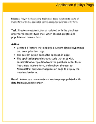 Situation: They in the Accounting department desire the ability to create an
invoice form with data populated from its associated purchase order form.
Task: Create a custom action associated with the purchase
order form content type that, when clicked, creates and
populates an invoice form.
Action:
• Created a feature that deploys a custom action (hyperlink)
and an application page.
• The custom action opens the application page.
• The application page includes code that uses XML
serialization to copy data from the purchase order form
into a new invoice form, and redirect the user to
Microsoft's FormServer application page to display the
new invoice form.
Result: A user can now create an invoice pre-populated with
data from a purchase order.
Application (Utility) Page
 