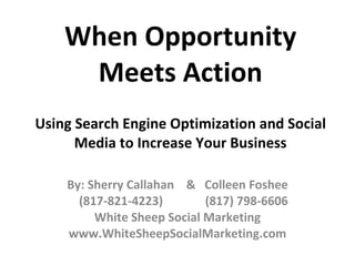 When Opportunity Meets Action Using Search Engine Optimization and Social Media to Increase Your Business By: Sherry Callahan  &  Colleen Foshee (817-821-4223)  (817) 798-6606 White Sheep Social Marketing www.WhiteSheepSocialMarketing.com 