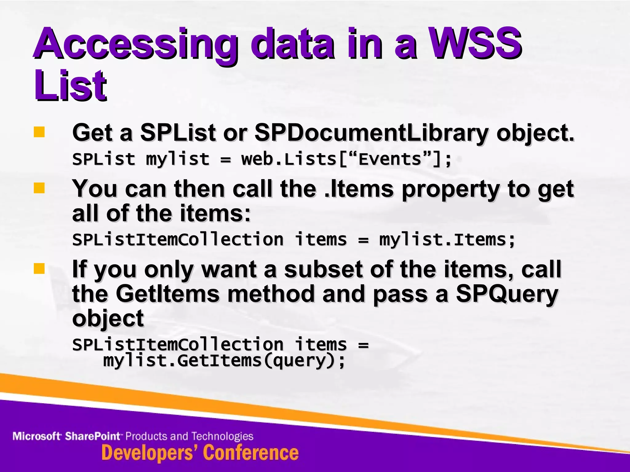 Accessing data in a WSS List Get a SPList or SPDocumentLibrary object. SPList mylist = web.Lists[“Events”]; You can then call the .Items property to get all of the items: SPListItemCollection items = mylist.Items; If you only want a subset of the items, call the GetItems method and pass a SPQuery object SPListItemCollection items = mylist.GetItems(query); 