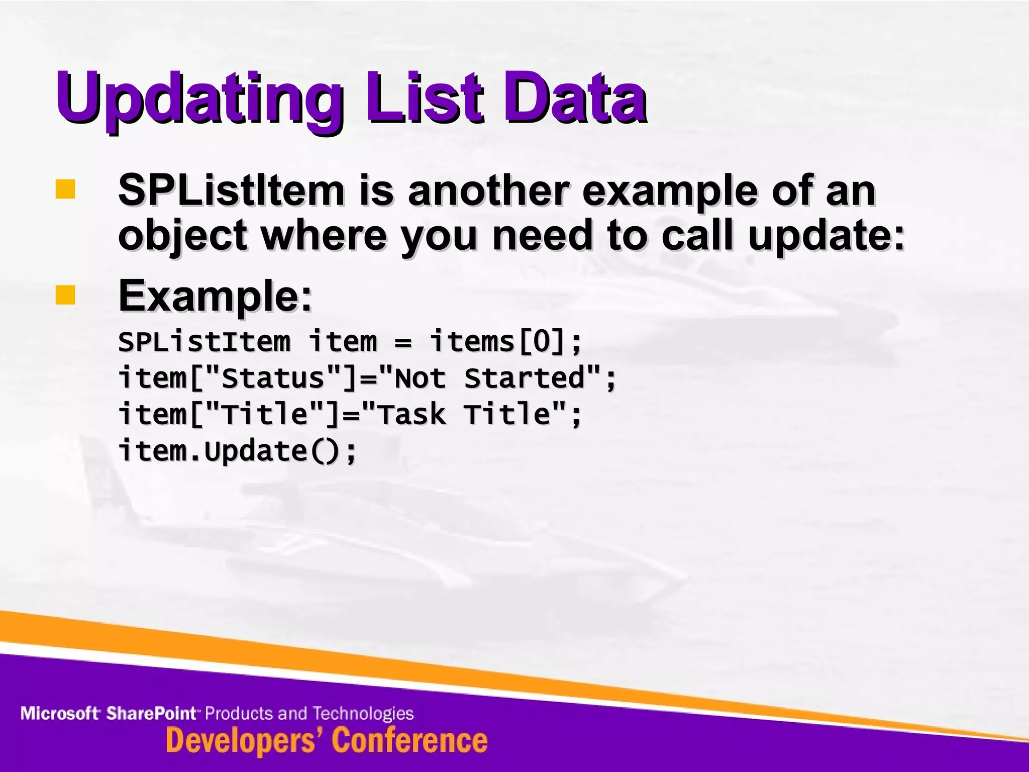 Updating List Data SPListItem is another example of an object where you need to call update: Example: SPListItem item = items[0]; item[&quot;Status&quot;]=&quot;Not Started&quot;; item[&quot;Title&quot;]=&quot;Task Title&quot;; item.Update(); 