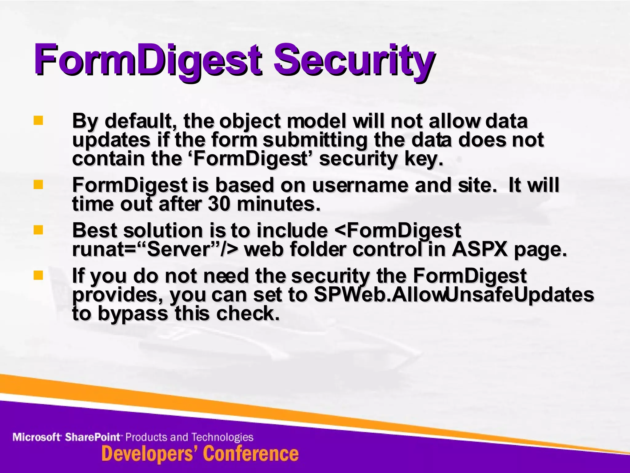 FormDigest Security By default, the object model will not allow data updates if the form submitting the data does not contain the ‘FormDigest’ security key. FormDigest is based on username and site.  It will time out after 30 minutes. Best solution is to include <FormDigest runat=“Server”/> web folder control in ASPX page. If you do not need the security the FormDigest provides, you can set to SPWeb.AllowUnsafeUpdates to bypass this check. 