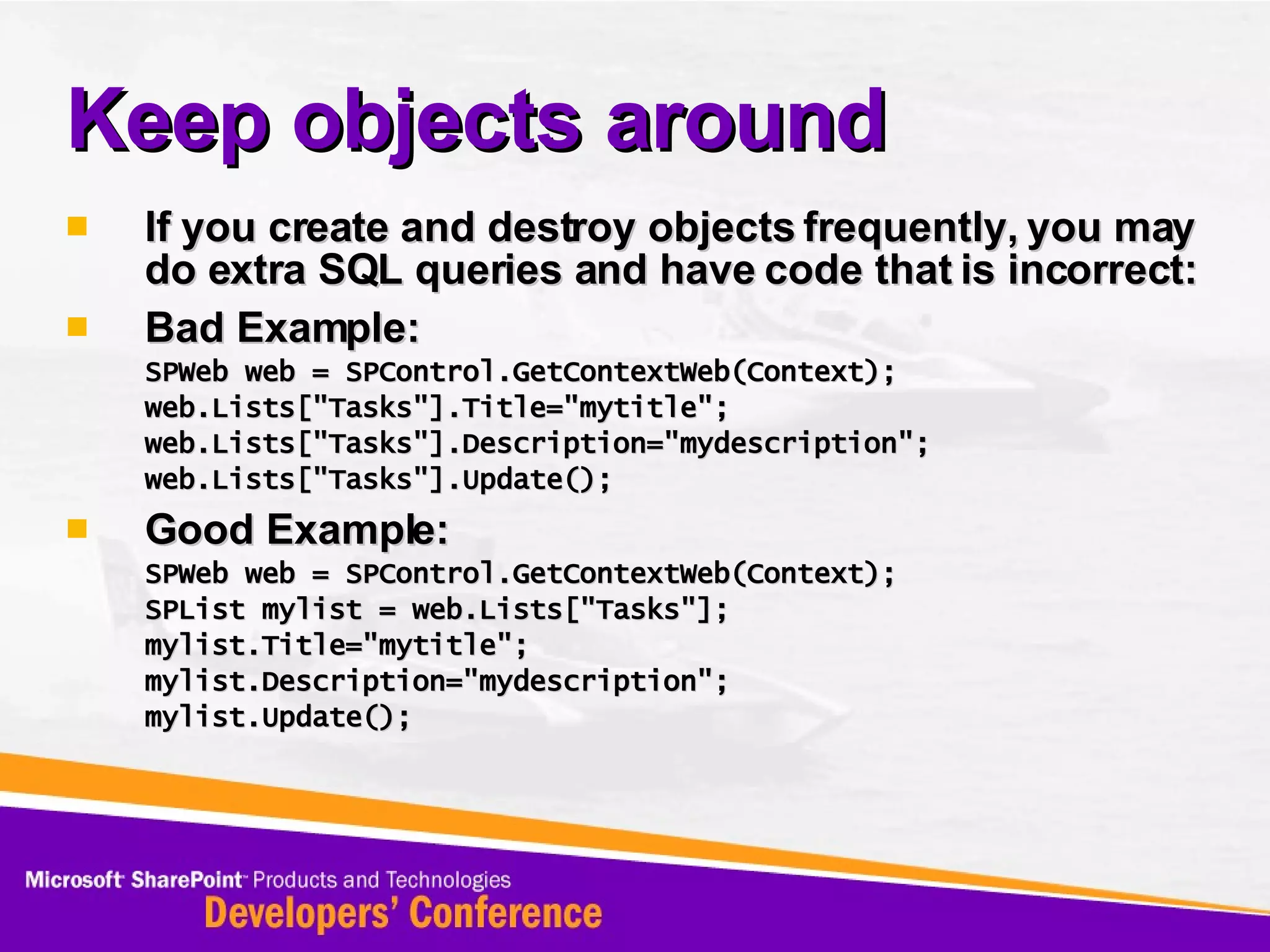 Keep objects around If you create and destroy objects frequently, you may do extra SQL queries and have code that is incorrect: Bad Example: SPWeb web = SPControl.GetContextWeb(Context); web.Lists[&quot;Tasks&quot;].Title=&quot;mytitle&quot;; web.Lists[&quot;Tasks&quot;].Description=&quot;mydescription&quot;; web.Lists[&quot;Tasks&quot;].Update(); Good Example: SPWeb web = SPControl.GetContextWeb(Context); SPList mylist = web.Lists[&quot;Tasks&quot;]; mylist.Title=&quot;mytitle&quot;; mylist.Description=&quot;mydescription&quot;; mylist.Update(); 
