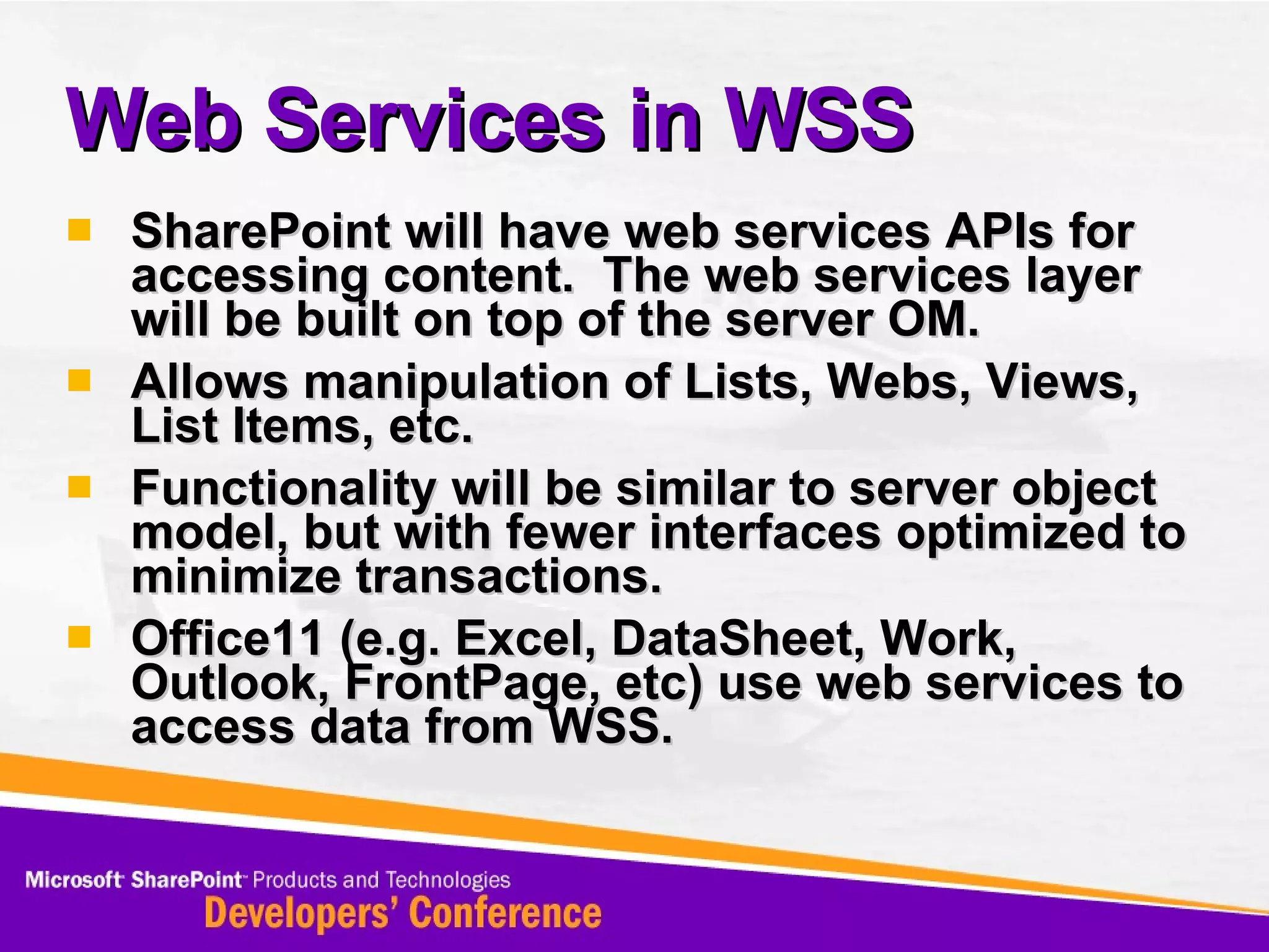 SharePoint will have web services APIs for accessing content.  The web services layer will be built on top of the server OM. Allows manipulation of Lists, Webs, Views, List Items, etc. Functionality will be similar to server object model, but with fewer interfaces optimized to minimize transactions. Office11 (e.g. Excel, DataSheet, Work, Outlook, FrontPage, etc) use web services to access data from WSS. Web Services in WSS 