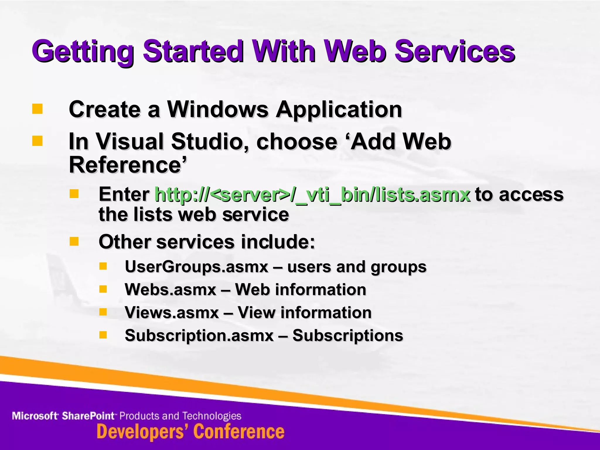 Getting Started With Web Services Create a Windows Application In Visual Studio, choose ‘Add Web Reference’ Enter  http://<server>/_vti_bin/lists.asmx  to access the lists web service Other services include: UserGroups.asmx – users and groups Webs.asmx – Web information Views.asmx – View information Subscription.asmx – Subscriptions 