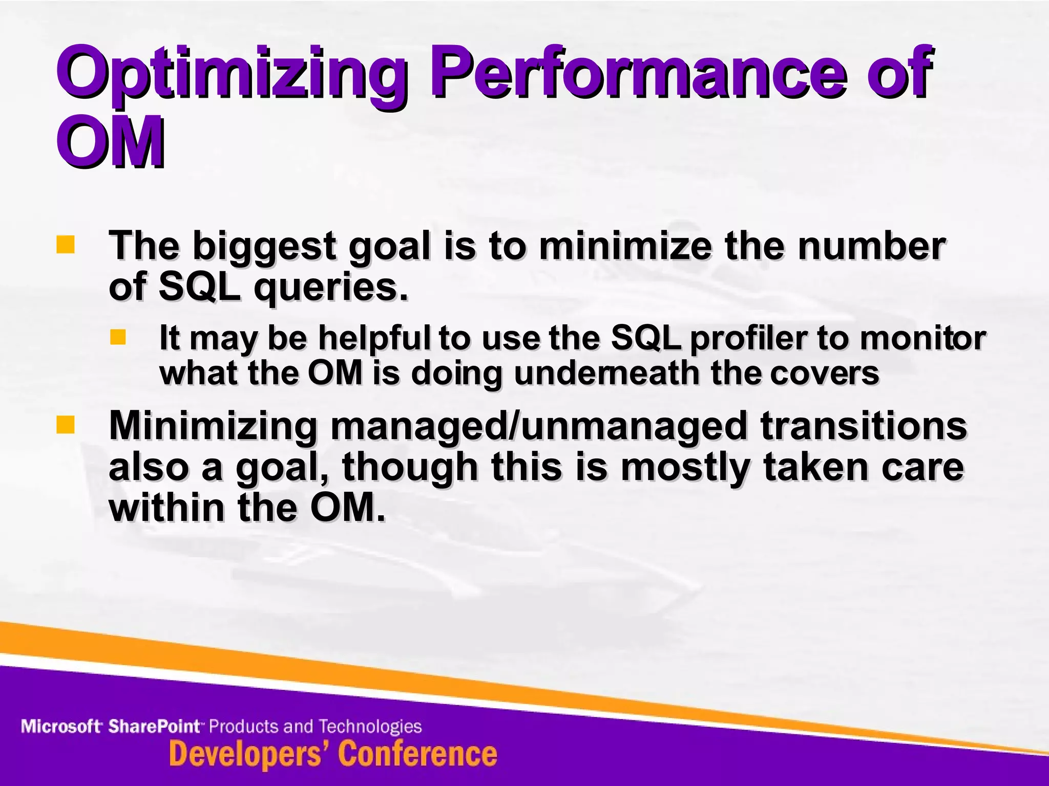 Optimizing Performance of OM The biggest goal is to minimize the number of SQL queries.  It may be helpful to use the SQL profiler to monitor what the OM is doing underneath the covers Minimizing managed/unmanaged transitions also a goal, though this is mostly taken care within the OM. 