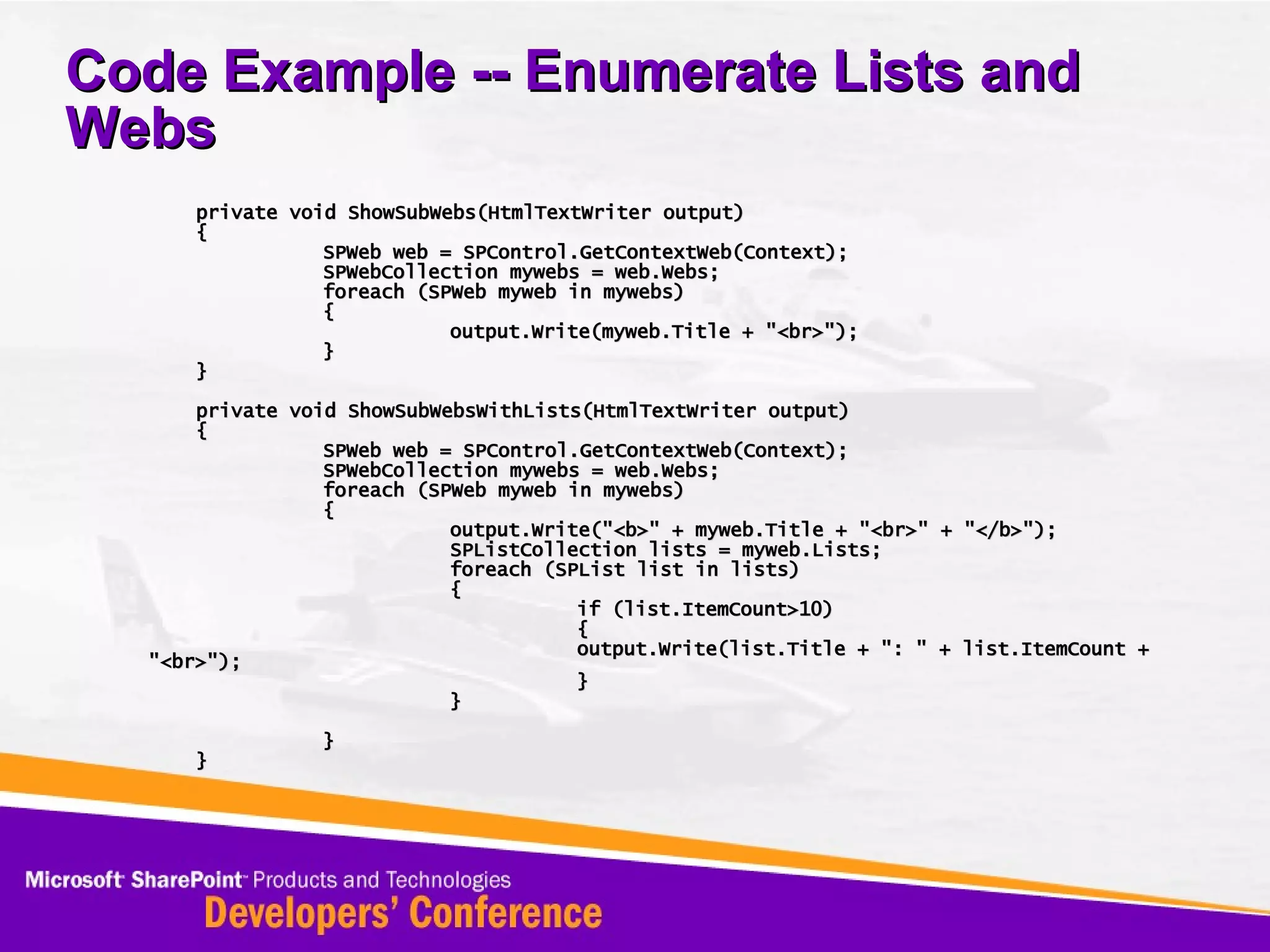 Code Example -- Enumerate Lists and Webs private void ShowSubWebs(HtmlTextWriter output) { SPWeb web = SPControl.GetContextWeb(Context); SPWebCollection mywebs = web.Webs; foreach (SPWeb myweb in mywebs) { output.Write(myweb.Title + &quot;<br>&quot;); } } private void ShowSubWebsWithLists(HtmlTextWriter output) { SPWeb web = SPControl.GetContextWeb(Context); SPWebCollection mywebs = web.Webs; foreach (SPWeb myweb in mywebs) { output.Write(&quot;<b>&quot; + myweb.Title + &quot;<br>&quot; + &quot;</b>&quot;); SPListCollection lists = myweb.Lists; foreach (SPList list in lists) { if (list.ItemCount>10) { output.Write(list.Title + &quot;: &quot; + list.ItemCount + &quot;<br>&quot;); } } } } 