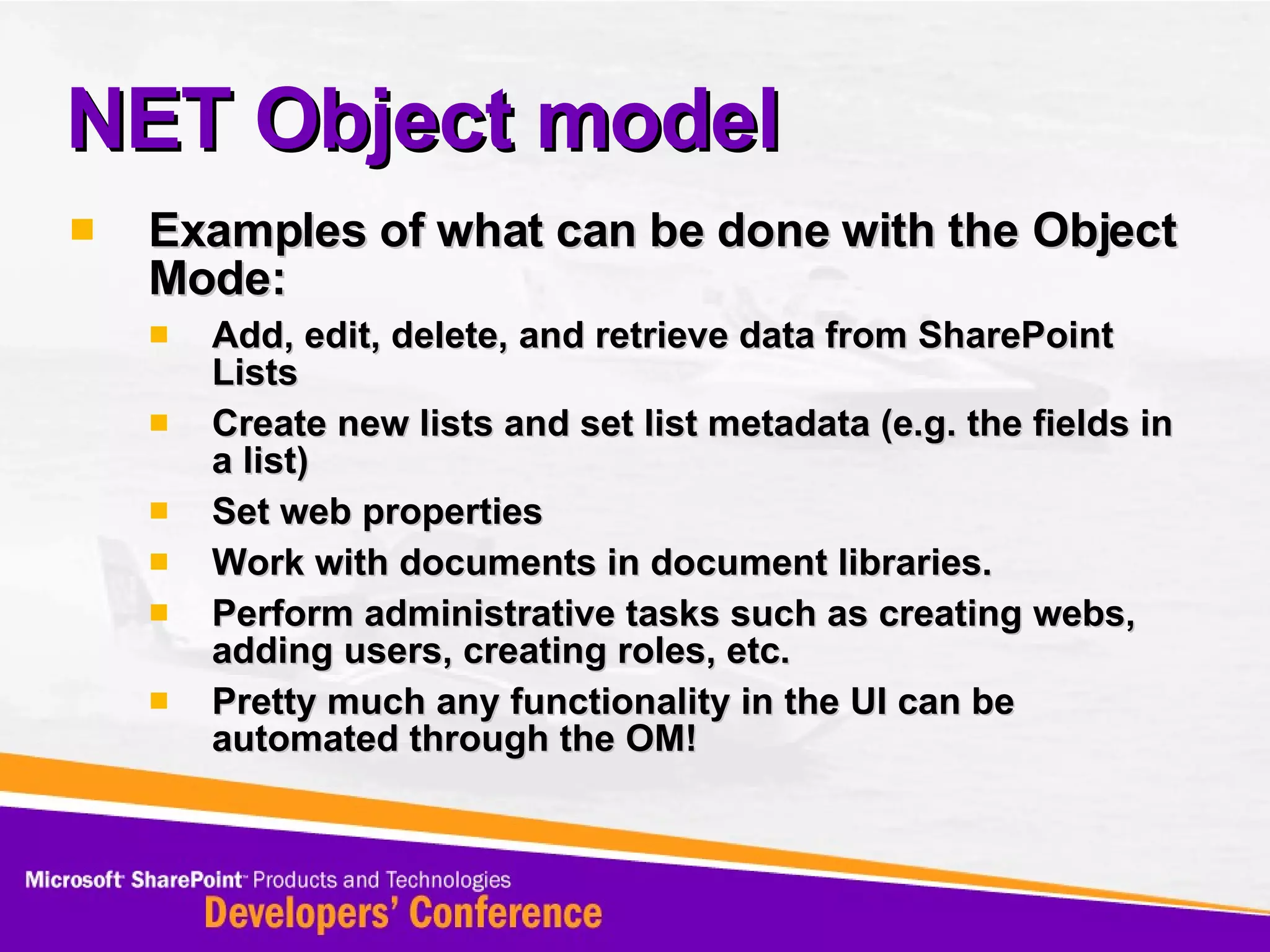 NET Object model Examples of what can be done with the Object Mode: Add, edit, delete, and retrieve data from SharePoint Lists  Create new lists and set list metadata (e.g. the fields in a list)  Set web properties  Work with documents in document libraries.  Perform administrative tasks such as creating webs, adding users, creating roles, etc.  Pretty much any functionality in the UI can be automated through the OM! 