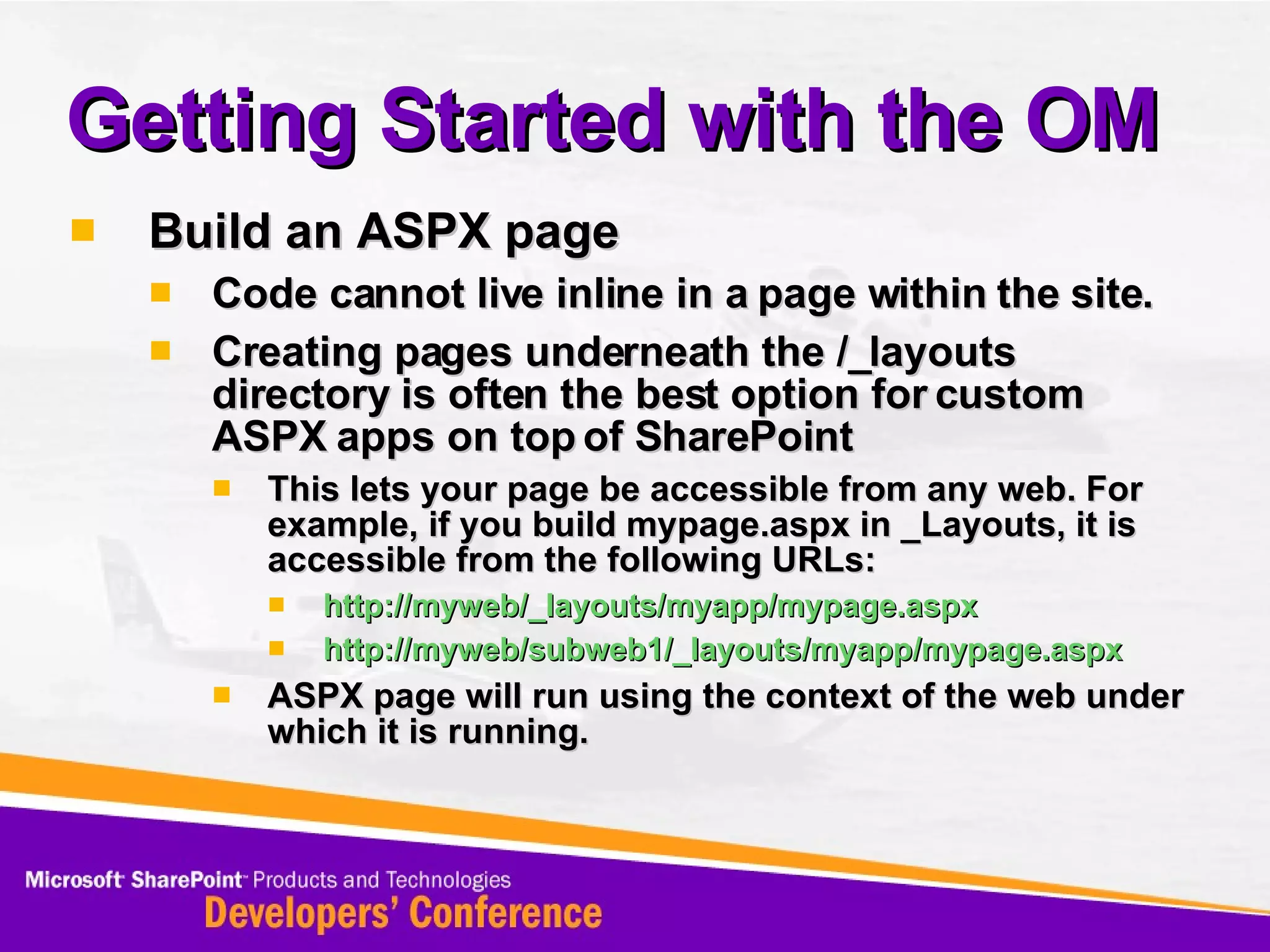 Getting Started with the OM Build an ASPX page Code cannot live inline in a page within the site. Creating pages underneath the /_layouts directory is often the best option for custom ASPX apps on top of SharePoint This lets your page be accessible from any web. For example, if you build mypage.aspx in _Layouts, it is accessible from the following URLs: http://myweb/_layouts/myapp/mypage.aspx http://myweb/subweb1/_layouts/myapp/mypage.aspx ASPX page will run using the context of the web under which it is running. 