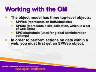 Working with the OM The object model has three top-level objects: SPWeb (represents an individual site) SPSite (represents a site collection, which is a set of web sites) SPGlobalAdmin (used for global administration settings) In order to perform actions on data within a web, you must first get an SPWeb object. 