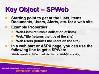 Key Object – SPWeb Starting point to get at the Lists, Items, Documents, Users, Alerts, etc. for a web site. Example Properties: Web.Lists (returns a collection of lists) Web.Title (returns the title of the site) Web.Users (returns the users on the site) In a web part or ASPX page, you can use the following line to get a SPWeb: SPWeb myweb = SPControl.GetContextWeb(Context);   