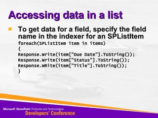Accessing data in a list To get data for a field, specify the field name in the indexer for an SPListItem foreach(SPListItem item in items) { Response.Write(item[&quot;Due Date&quot;].ToString()); Response.Write(item[&quot;Status&quot;].ToString()); Response.WRite(item[&quot;Title&quot;].ToString()); } 