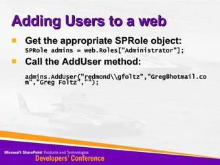 Adding Users to a web Get the appropriate SPRole object: SPRole admins = web.Roles[&quot;Administrator&quot;]; Call the AddUser method: admins.AddUser(&quot;redmond\\gfoltz&quot;,&quot;Greg@hotmail.com&quot;,&quot;Greg Foltz&quot;,&quot;&quot;); 