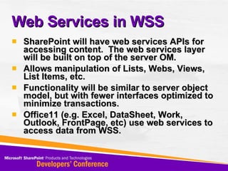SharePoint will have web services APIs for accessing content.  The web services layer will be built on top of the server OM. Allows manipulation of Lists, Webs, Views, List Items, etc. Functionality will be similar to server object model, but with fewer interfaces optimized to minimize transactions. Office11 (e.g. Excel, DataSheet, Work, Outlook, FrontPage, etc) use web services to access data from WSS. Web Services in WSS 