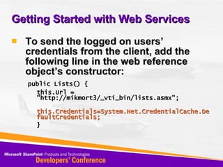 Getting Started with Web Services To send the logged on users’ credentials from the client, add the following line in the web reference object’s constructor: public Lists() { this.Url = &quot;http://mikmort3/_vti_bin/lists.asmx&quot;; this.Credentials=System.Net.CredentialCache.DefaultCredentials; } 
