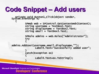 Code Snippet – Add users private void Button1_Click(object sender, System.EventArgs e) { SPWeb web = SPControl.GetContextWeb(Context); string username = TextBox1.Text; string displayname = TextBox2.Text; string email = TextBox3.Text; SPRole admins = web.Roles[&quot;Administrator&quot;]; try  { admins.AddUser(username,email,displayname,&quot;&quot;); Label4.Text=&quot;Successfully added user&quot;; } catch(Exception ex) { Label4.Text=ex.ToString(); } } 