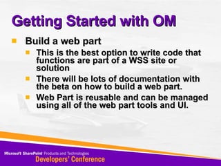 Getting Started with OM Build a web part  This is the best option to write code that functions are part of a WSS site or solution There will be lots of documentation with the beta on how to build a web part. Web Part is reusable and can be managed using all of the web part tools and UI. 
