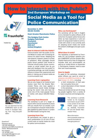 How to Interact with the Public?
                                    2nd European Workshop on
                                    Social Media as a Tool for
                                    Police Communication
                                    November 2, 2011
                                    09:00–16:00h                                 Who can Participate?
                                                                                 The workshop will be held in English
                                    Host: Greater Manchester Police              and is intended for police officers of all
                                    The Sedgley Park Centre                      ranks from European police forces who
                                    Sedgley Park Road                            either (a) have experience in and can
                                    Prestwich                                    report of using social media to commu-
   hosted by:                       Manchester                                   nicate with citizen or (b) currently work
                                    M25 0JT                                      on adopting social media and would
                                    United Kingdom                               like present challenges and open ques-
                                                                                 tions.
                                    How to Interact with the Public?
                                    Communication with the public via So-        What does it costs?
                                    cial Media is a topic with increasing rel-   The workshop is sponsored by Fraun-
                                    evance for police forces. Adapting the       hofer FIT, the European research pro-
                                    new systems, however, poses a number         ject COMPOSITE and the Greater Man-
                                    of questions. What messages should           chester Police and is free of charge and
                                    police forces publish? How formal or         includes food and accomodation as
                                    informal should police forces commu-         well as an invited dinner on November
                                    nicate on social media? How do you           1. Participants, however, need to cover
                                    deal with feedback from the public? In       their own travel expenses.
                                    a workshop settings, we invite to police
                                    officers to share their experiences and      How to Apply
                                    plans in making use of social media as       To apply for the workshop, interested
                                    a communication tool.                        police officers can send an email to
                                                                                 sebastian.denef@fit.fraunhofer.de be-
                                    Learning from @gmpolice                      fore October 14, 2011, including:
                                    We are very happy to be hosted at and        • a brief introduction of their posi-
                                    receive input from the Greater Man-               tion and police force and
                                    chester Police, who have applied a           • a short description of their interest
                                    comprehensive social media strategy               in the workshop.
                                    during the recent riots and have be-         Places are limited and we aim for bring-
                                    come one of the most popular forces          ing people together from a variety of
                                    on twitter, with about 100,000 follow-       European countries and backgrounds.
                                    ers.
                                                                                               This workshop is partially
                                    Learning from Research                                     funded by the European
                                    The workshop is part of a larger re-                       Commission as part of FP7
                                    search effort and we would like to share                   in the context of the COM-
     You can download the first     with you results from our studies, such                    POSITE project (contract
     COMPOSITE report on ICT        as a comparison of social media strate-                    no. 241918), Fraunhofer
     trends in European Polic-      gies applied by police forces in London                    FIT and the Greater Man-
     ing from http://bit.ly/eD-     and Manchester during the riots.                           chester Police.
     VB4m
                                    Learning from You                                          More Information:
                                    All participants are invited to give a                     www.composite-project.eu
                                    short presentation (5–10 min) of their                     www.fit.fraunhofer.de
Questions?                          current work on social media as a tool                     www.gmp.police.uk
Sebastian Denef                     for police communication.
+49 160 94836109
sebastian.denef@fit.fraunhofer.de
Twitter: @SebastianDenef
Nico Kaptein
+31 30 689 1222
nico.kaptein@capgemini.com
Twitter: @NicoKaptein
 
