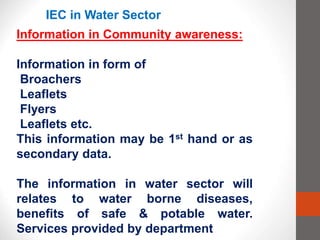 IEC in Water Sector
Information in Community awareness:
Information in form of
Broachers
Leaflets
Flyers
Leaflets etc.
This information may be 1st hand or as
secondary data.
The information in water sector will
relates to water borne diseases,
benefits of safe & potable water.
Services provided by department
 