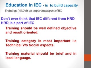 Trainings(HRD)isanimportantaspectofIEC
Don’t ever think that IEC different from HRD
HRD is a part of IEC
Training should be well defined objective
and result oriented.
Training category Is most important i.e
Technical V/s Social aspects.
Training material should be brief and in
local language.
Education in IEC - is to build capacity
 