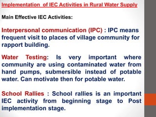 Implementation of IEC Activities in Rural Water Supply
Main Effective IEC Activities:
Interpersonal communication (IPC) : IPC means
frequent visit to places of village community for
rapport building.
Water Testing: Is very important where
community are using contaminated water from
hand pumps, submersible instead of potable
water. Can motivate then for potable water.
School Rallies : School rallies is an important
IEC activity from beginning stage to Post
implementation stage.
 