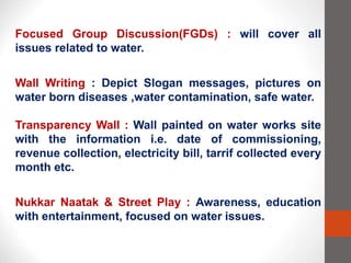 Focused Group Discussion(FGDs) : will cover all
issues related to water.
Wall Writing : Depict Slogan messages, pictures on
water born diseases ,water contamination, safe water.
Transparency Wall : Wall painted on water works site
with the information i.e. date of commissioning,
revenue collection, electricity bill, tarrif collected every
month etc.
Nukkar Naatak & Street Play : Awareness, education
with entertainment, focused on water issues.
 
