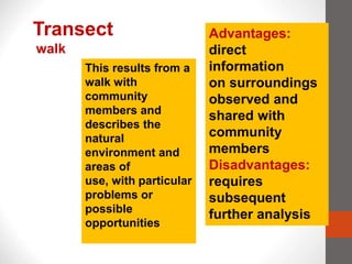 Transect
walk
This results from a
walk with
community
members and
describes the
natural
environment and
areas of
use, with particular
problems or
possible
opportunities
Advantages:
direct
information
on surroundings
observed and
shared with
community
members
Disadvantages:
requires
subsequent
further analysis
 