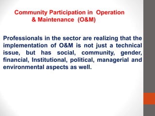 Professionals in the sector are realizing that the
implementation of O&M is not just a technical
issue, but has social, community, gender,
financial, Institutional, political, managerial and
environmental aspects as well.
Community Participation in Operation
& Maintenance (O&M)
 