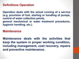 Definitions Operation
Operation deals with the actual running of a service
(e.g. provision of fuel, starting or handling of pumps,
control of water collection points,
general mechanical or water treatment procedures,
hygienic handling, etc.).
Maintenance
Maintenance deals with the activities that
keep the system in proper working condition,
including management, cost recovery, repairs
and preventive maintenance.
.
 