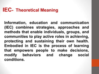 Information, education and communication
(IEC) combines strategies, approaches and
methods that enable individuals, groups, and
communities to play active roles in achieving,
protecting and sustaining their own health.
Embodied in IEC is the process of learning
that empowers people to make decisions,
modify behaviors and change social
conditions.
IEC- Theoretical Meaning
 