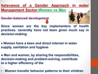 Relevance of a Gender Approach in water
Management Sector-Women vs Men
Gender-balanced development
Since women are the key implementers of health
practices. Generally have not been given much say in
decision-making
● Women have a keen and direct interest in water
supply, sanitation and hygiene
● Men and women, by sharing the responsibilities,
decision-making and problem-solving, contribute
to a higher efficiency of the
• Women transfer behavior patterns to their children
 