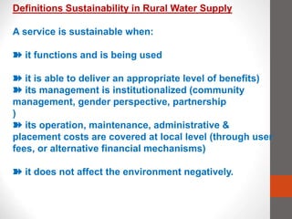 Definitions Sustainability in Rural Water Supply
A service is sustainable when:
➽ it functions and is being used
➽ it is able to deliver an appropriate level of benefits)
➽ its management is institutionalized (community
management, gender perspective, partnership
)
➽ its operation, maintenance, administrative &
placement costs are covered at local level (through user
fees, or alternative financial mechanisms)
➽ it does not affect the environment negatively.
 