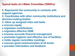 Typical tasks of a Water Committee (VWSCs)
1. Represents the community in contacts with
support agencies
2. Coordinates with other community institutions and
decision-making bodies
3. takes up assigned roles and tasks
● ensures equity
● organizes contributions
● organizes effective O&M
● ensures accurate financial management
● promotes hygienic and effective use of facilities
● holds regular committee meetings
● ensures good communication at all levels
● provides information and feedback
 